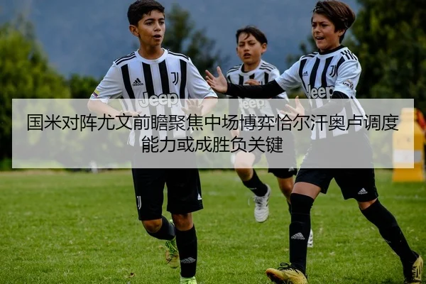 国米对阵尤文前瞻聚焦中场博弈恰尔汗奥卢调度能力或成胜负关键
